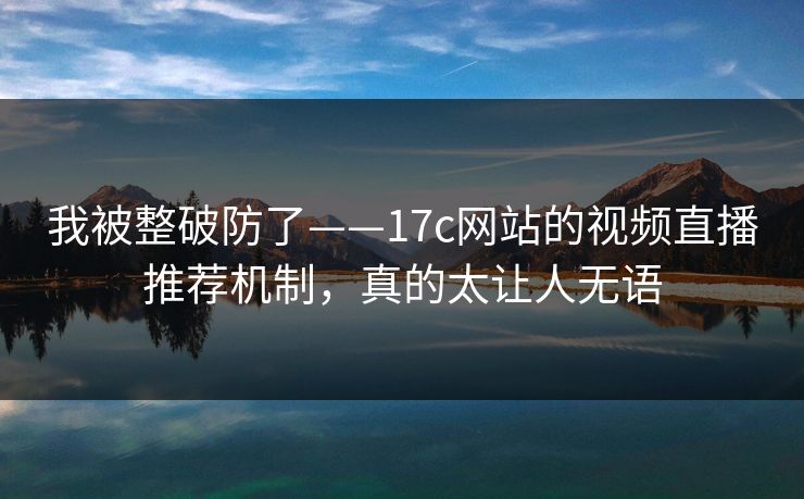 我被整破防了——17c网站的视频直播推荐机制，真的太让人无语