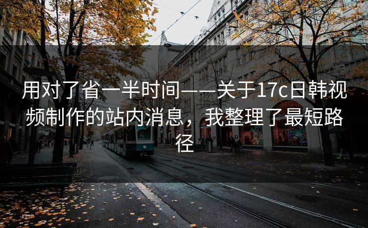 用对了省一半时间——关于17c日韩视频制作的站内消息，我整理了最短路径