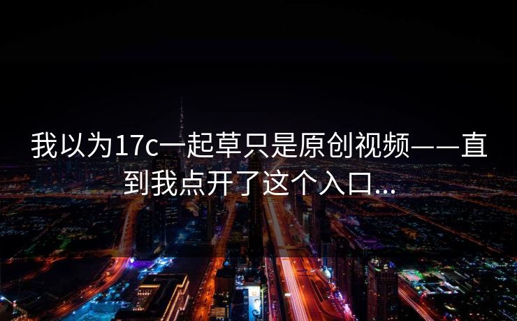 我以为17c一起草只是原创视频——直到我点开了这个入口...