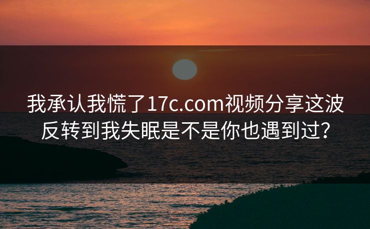 我承认我慌了17c.com视频分享这波反转到我失眠是不是你也遇到过？