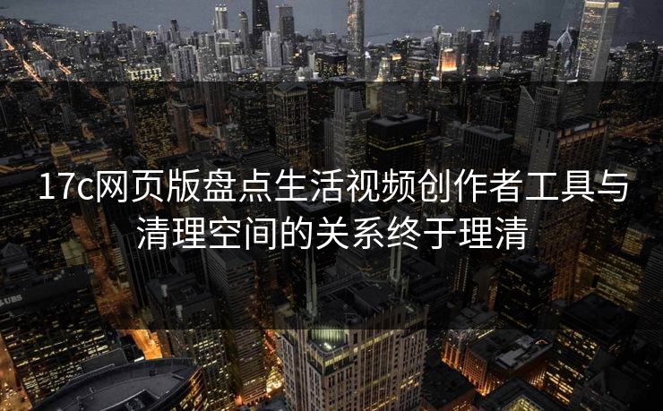 17c网页版盘点生活视频创作者工具与清理空间的关系终于理清