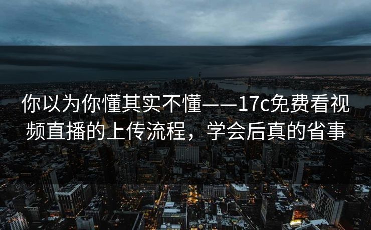 你以为你懂其实不懂——17c免费看视频直播的上传流程，学会后真的省事