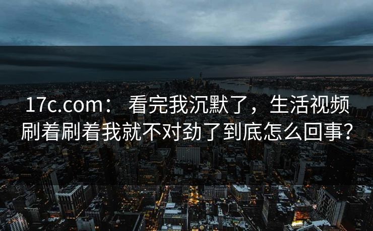 17c.com： 看完我沉默了，生活视频刷着刷着我就不对劲了到底怎么回事？