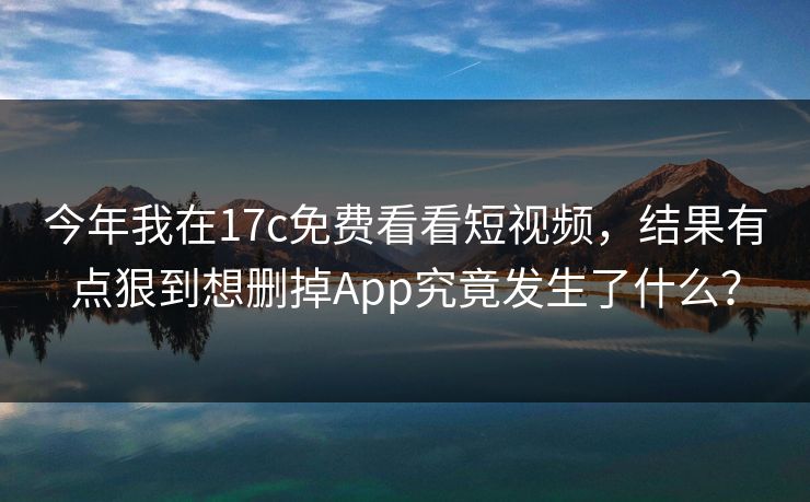 今年我在17c免费看看短视频，结果有点狠到想删掉App究竟发生了什么？