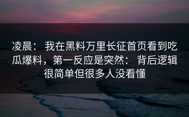 凌晨： 我在黑料万里长征首页看到吃瓜爆料，第一反应是突然： 背后逻辑很简单但很多人没看懂