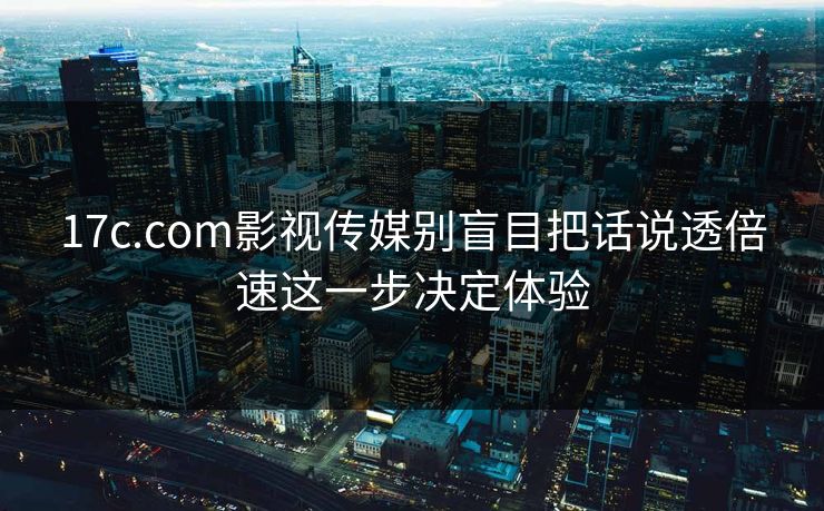 17c.com影视传媒别盲目把话说透倍速这一步决定体验