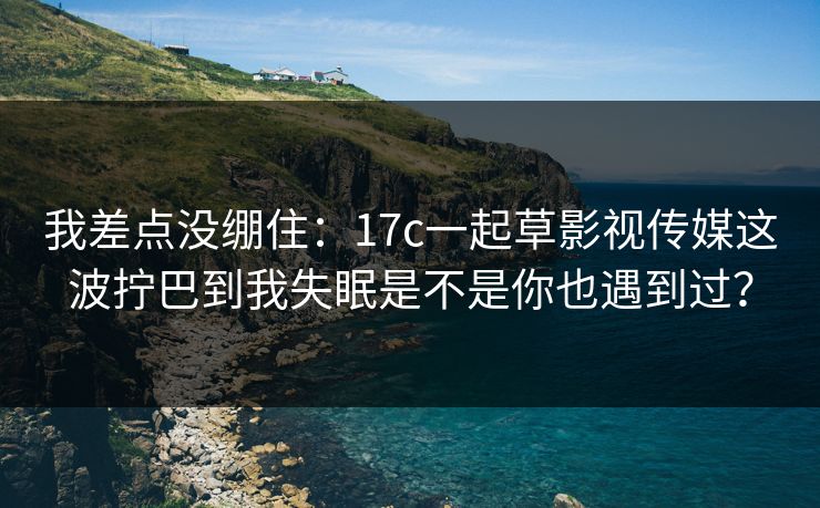 我差点没绷住：17c一起草影视传媒这波拧巴到我失眠是不是你也遇到过？