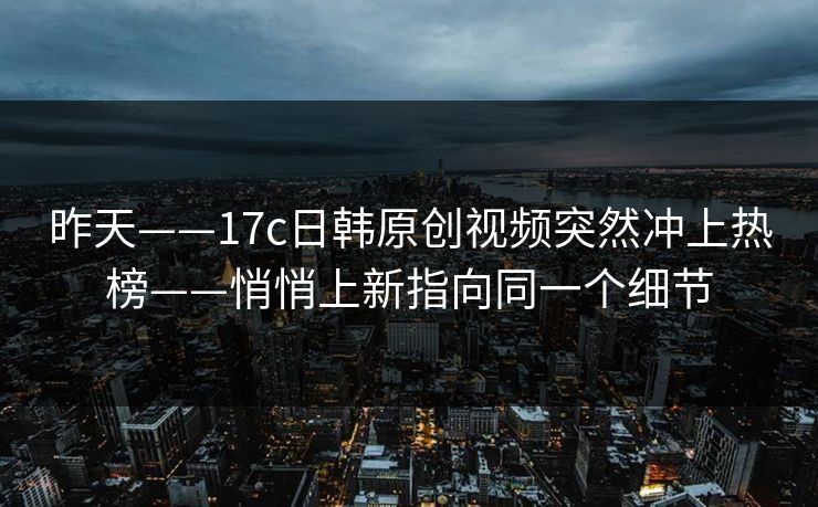 昨天——17c日韩原创视频突然冲上热榜——悄悄上新指向同一个细节