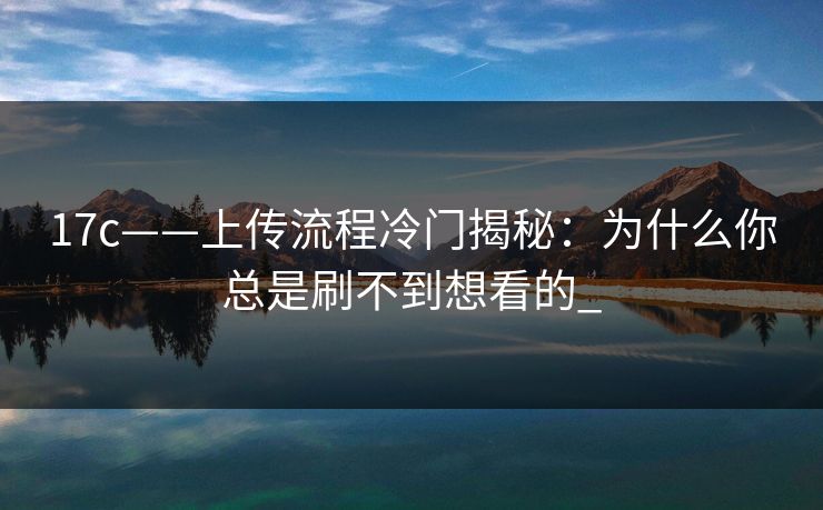 17c——上传流程冷门揭秘：为什么你总是刷不到想看的_