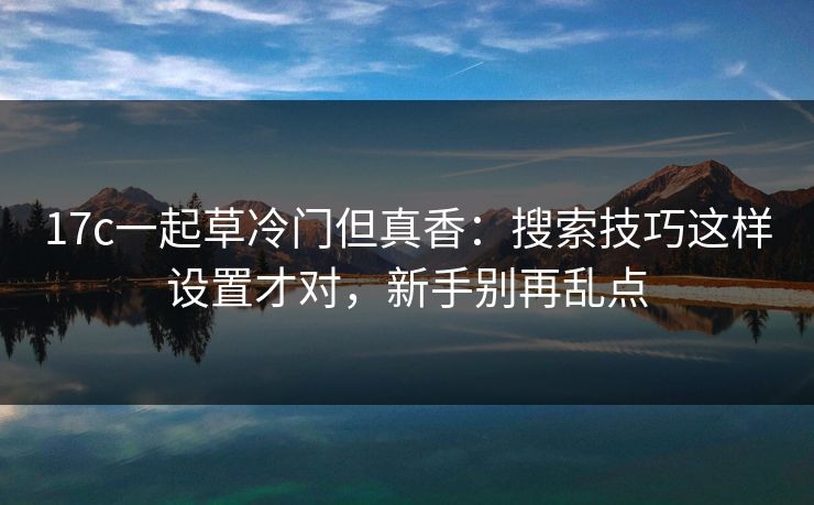 17c一起草冷门但真香：搜索技巧这样设置才对，新手别再乱点