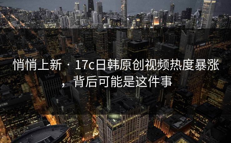 悄悄上新 · 17c日韩原创视频热度暴涨，背后可能是这件事