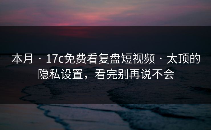 本月 · 17c免费看复盘短视频 · 太顶的隐私设置，看完别再说不会