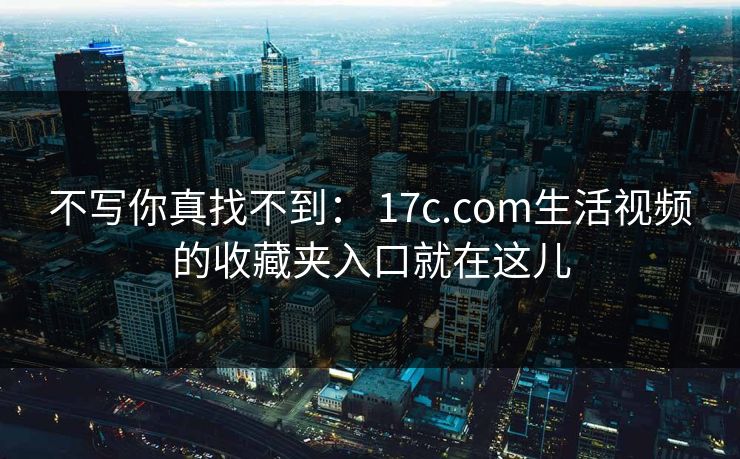 不写你真找不到： 17c.com生活视频的收藏夹入口就在这儿