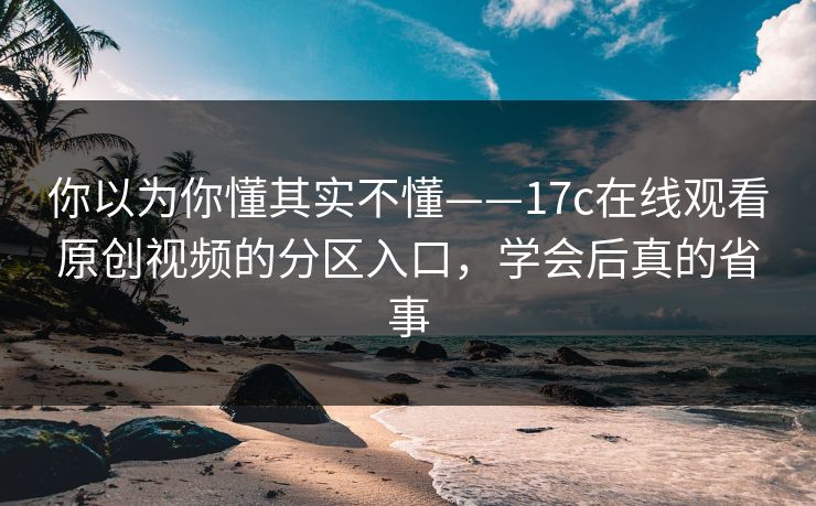 你以为你懂其实不懂——17c在线观看原创视频的分区入口，学会后真的省事