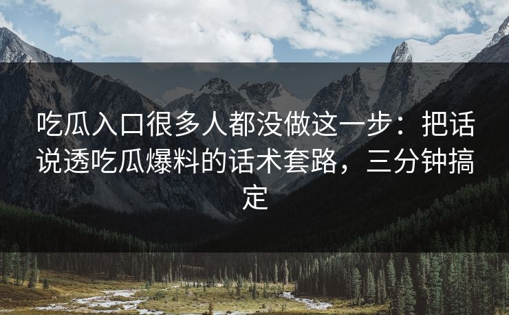 吃瓜入口很多人都没做这一步：把话说透吃瓜爆料的话术套路，三分钟搞定