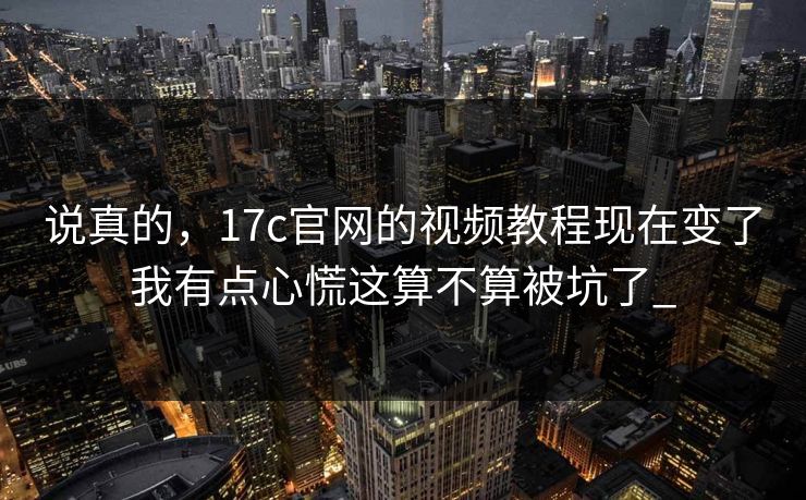 说真的，17c官网的视频教程现在变了我有点心慌这算不算被坑了_