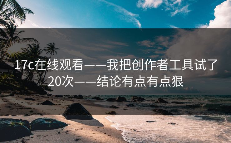 17c在线观看——我把创作者工具试了20次——结论有点有点狠