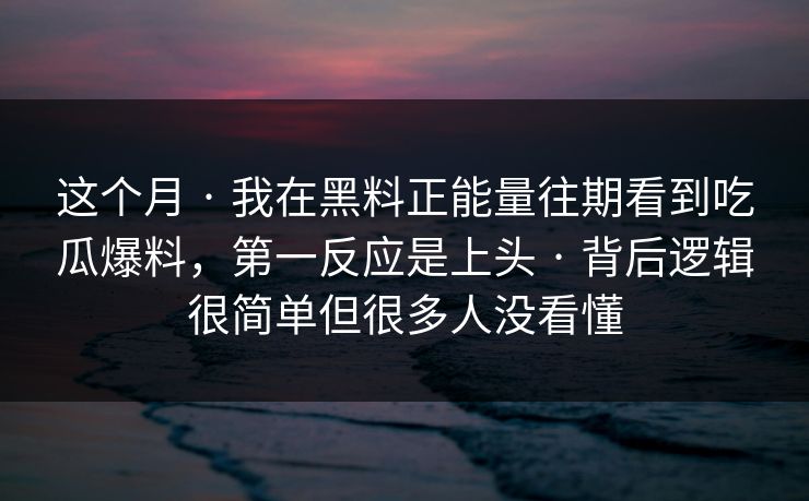 这个月 · 我在黑料正能量往期看到吃瓜爆料，第一反应是上头 · 背后逻辑很简单但很多人没看懂