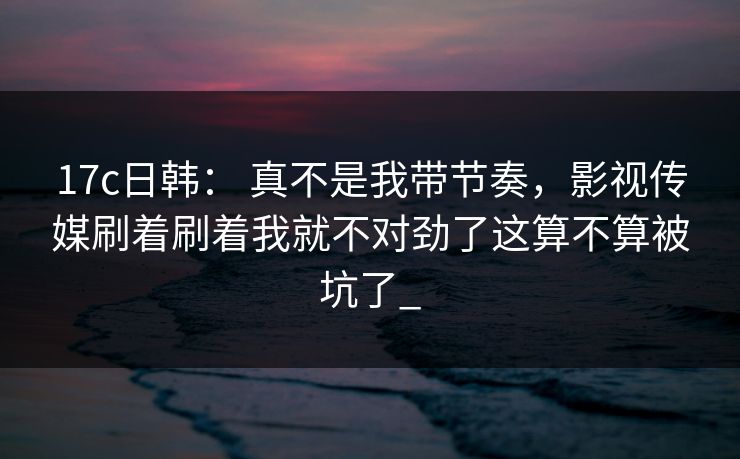 17c日韩： 真不是我带节奏，影视传媒刷着刷着我就不对劲了这算不算被坑了_
