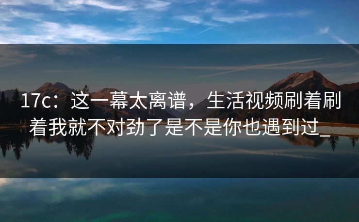 17c：这一幕太离谱，生活视频刷着刷着我就不对劲了是不是你也遇到过_