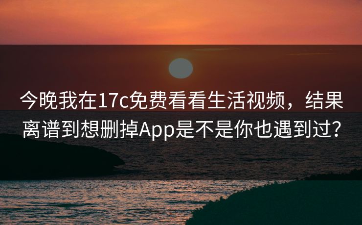 今晚我在17c免费看看生活视频，结果离谱到想删掉App是不是你也遇到过？