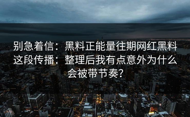 别急着信：黑料正能量往期网红黑料这段传播：整理后我有点意外为什么会被带节奏？