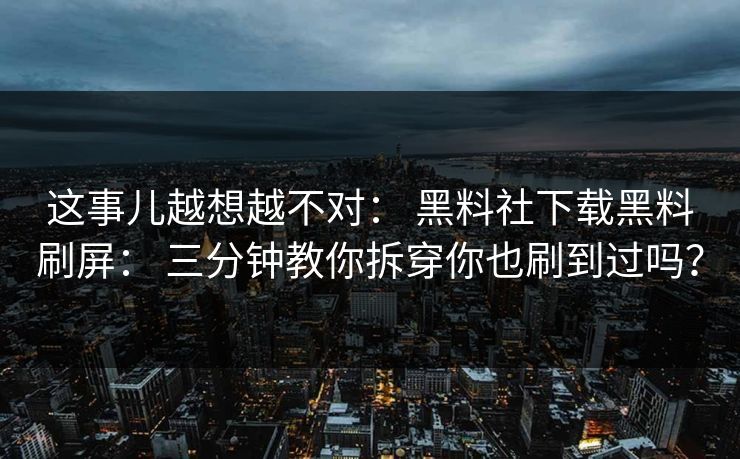 这事儿越想越不对： 黑料社下载黑料刷屏： 三分钟教你拆穿你也刷到过吗？