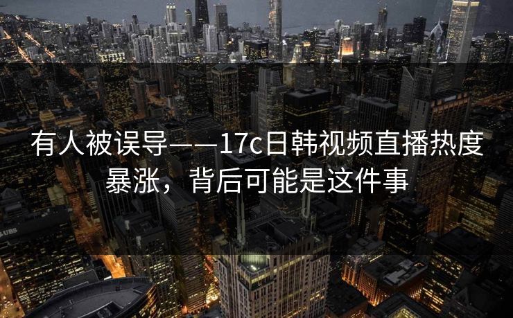 有人被误导——17c日韩视频直播热度暴涨，背后可能是这件事