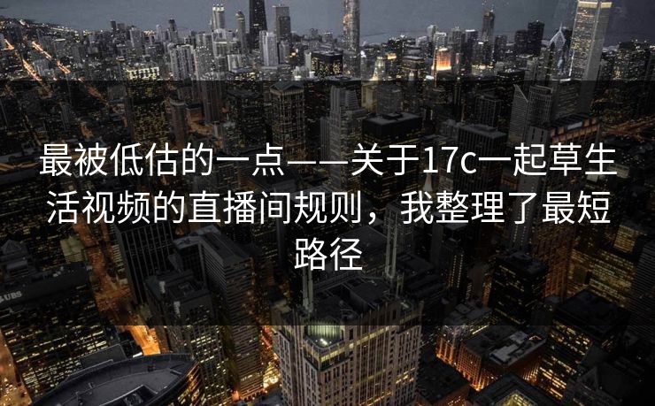 最被低估的一点——关于17c一起草生活视频的直播间规则，我整理了最短路径