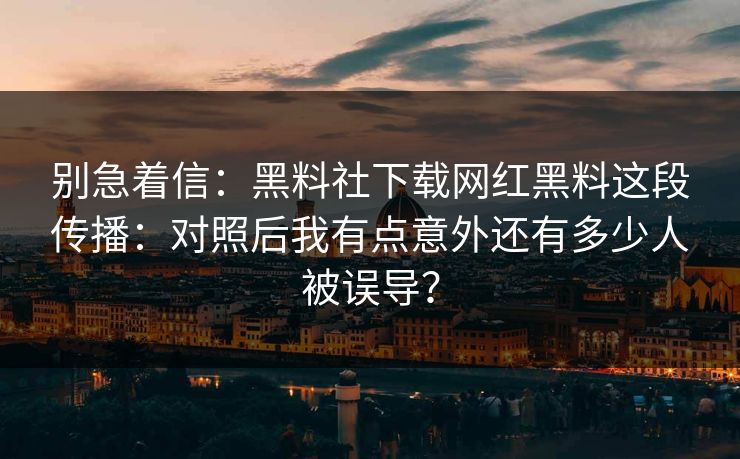 别急着信：黑料社下载网红黑料这段传播：对照后我有点意外还有多少人被误导？