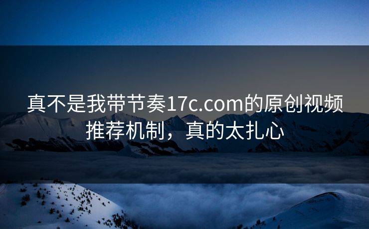 真不是我带节奏17c.com的原创视频推荐机制，真的太扎心