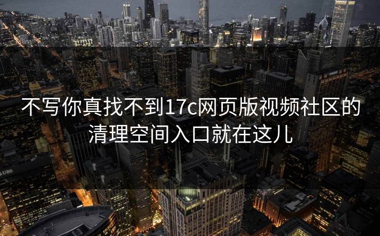 不写你真找不到17c网页版视频社区的清理空间入口就在这儿