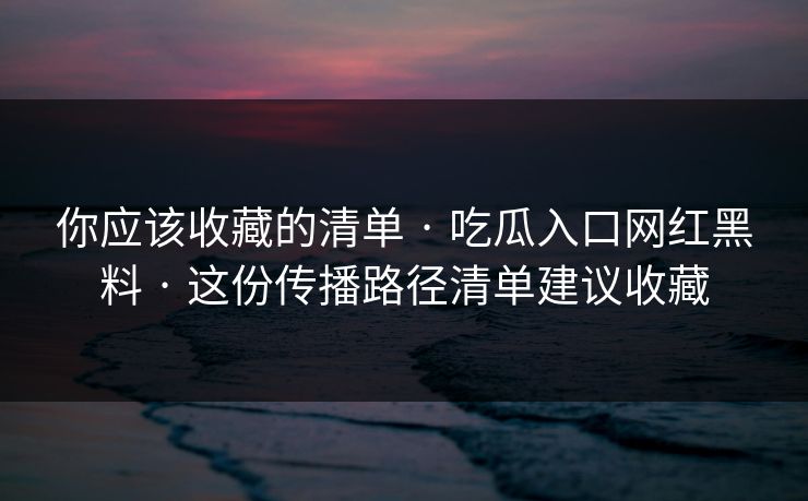 你应该收藏的清单 · 吃瓜入口网红黑料 · 这份传播路径清单建议收藏