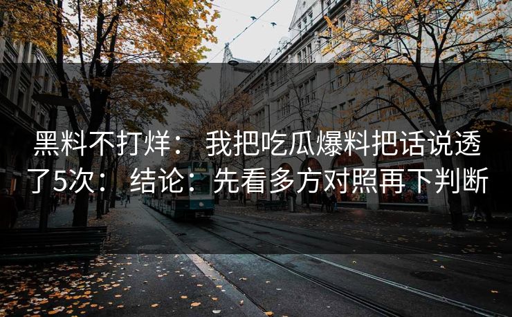 黑料不打烊： 我把吃瓜爆料把话说透了5次： 结论：先看多方对照再下判断