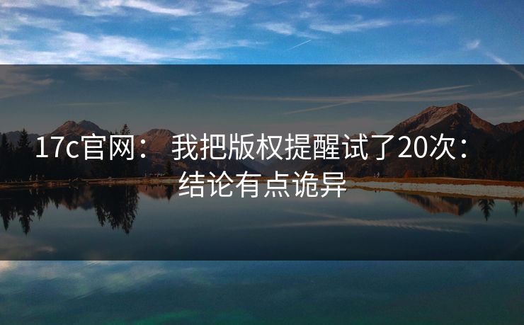 17c官网： 我把版权提醒试了20次： 结论有点诡异