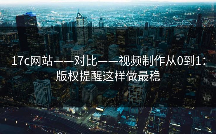 17c网站——对比——视频制作从0到1：版权提醒这样做最稳