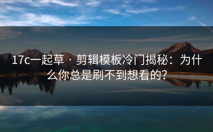 17c一起草 · 剪辑模板冷门揭秘：为什么你总是刷不到想看的？
