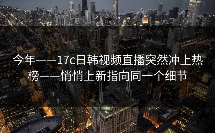 今年——17c日韩视频直播突然冲上热榜——悄悄上新指向同一个细节