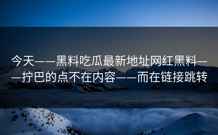 今天——黑料吃瓜最新地址网红黑料——拧巴的点不在内容——而在链接跳转