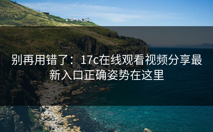 别再用错了：17c在线观看视频分享最新入口正确姿势在这里