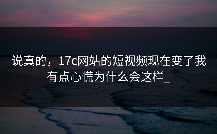 说真的，17c网站的短视频现在变了我有点心慌为什么会这样_