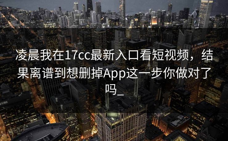凌晨我在17cc最新入口看短视频，结果离谱到想删掉App这一步你做对了吗_