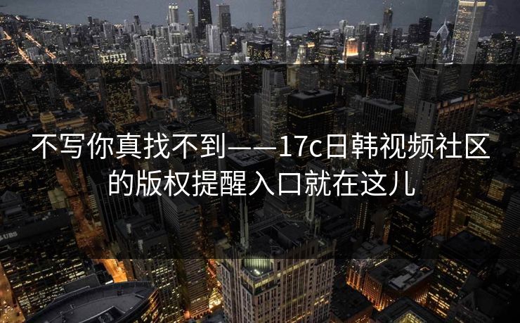 不写你真找不到——17c日韩视频社区的版权提醒入口就在这儿