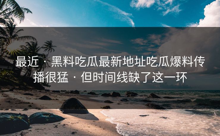 最近 · 黑料吃瓜最新地址吃瓜爆料传播很猛 · 但时间线缺了这一环