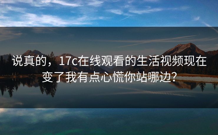 说真的，17c在线观看的生活视频现在变了我有点心慌你站哪边？