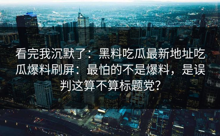 看完我沉默了：黑料吃瓜最新地址吃瓜爆料刷屏：最怕的不是爆料，是误判这算不算标题党？