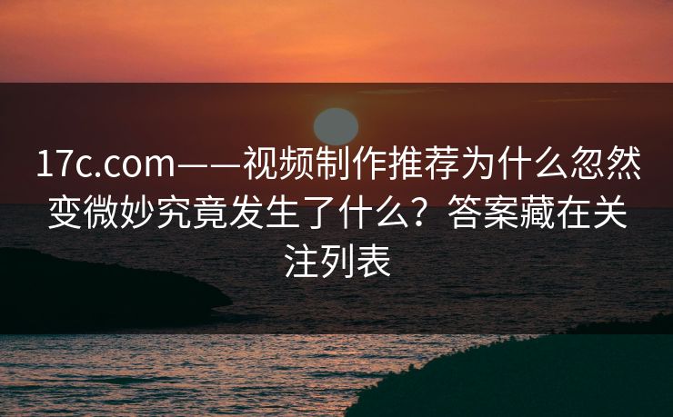 17c.com——视频制作推荐为什么忽然变微妙究竟发生了什么？答案藏在关注列表