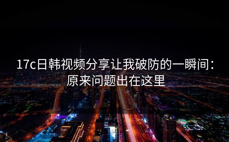 17c日韩视频分享让我破防的一瞬间： 原来问题出在这里