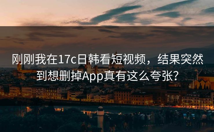 刚刚我在17c日韩看短视频，结果突然到想删掉App真有这么夸张？