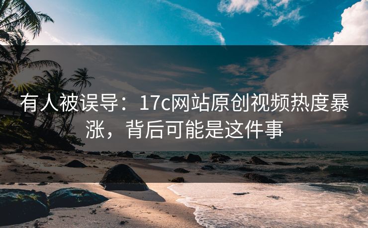 有人被误导：17c网站原创视频热度暴涨，背后可能是这件事